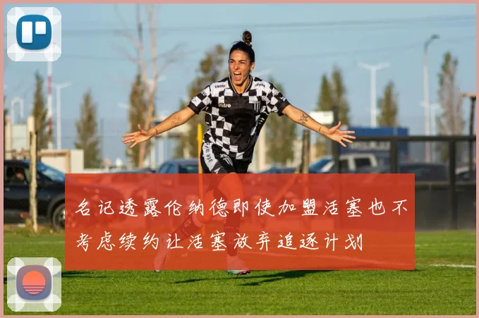 名记透露伦纳德即使加盟活塞也不考虑续约让活塞放弃追逐计划