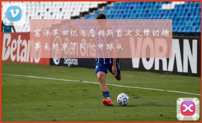 富保罗回忆与詹姆斯首次交锋的趣事竟然穿了同一件球衣