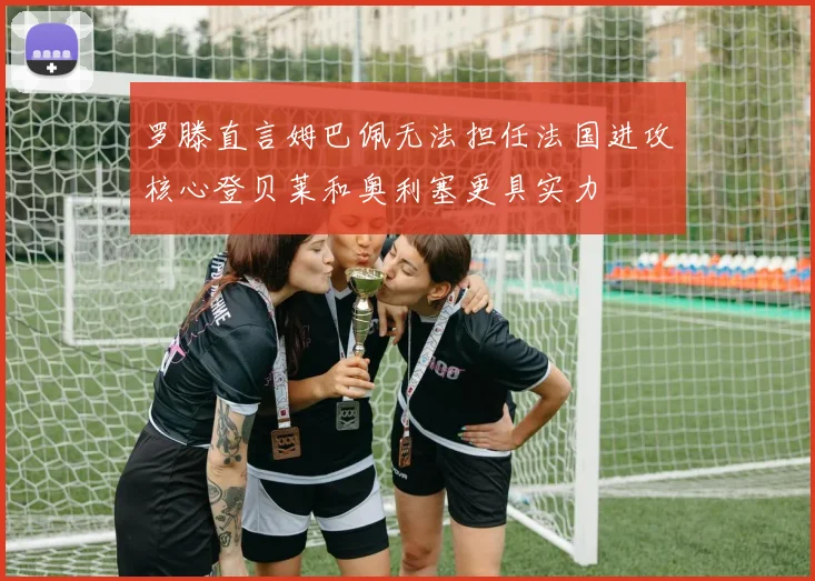 罗滕直言姆巴佩无法担任法国进攻核心登贝莱和奥利塞更具实力