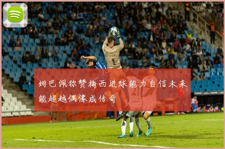 姆巴佩称赞梅西进球能力自信未来能超越偶像成传奇
