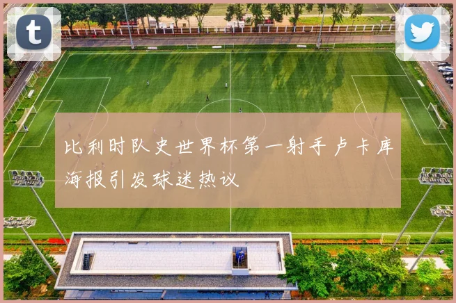比利时队史世界杯第一射手卢卡库海报引发球迷热议