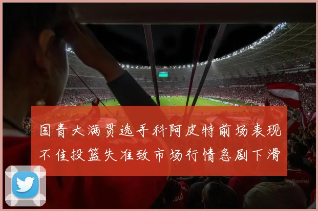 国青大满贯选手科阿皮特前场表现不佳投篮失准致市场行情急剧下滑