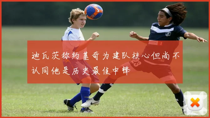 迪瓦茨称约基奇为建队核心但尚不认同他是历史最佳中锋