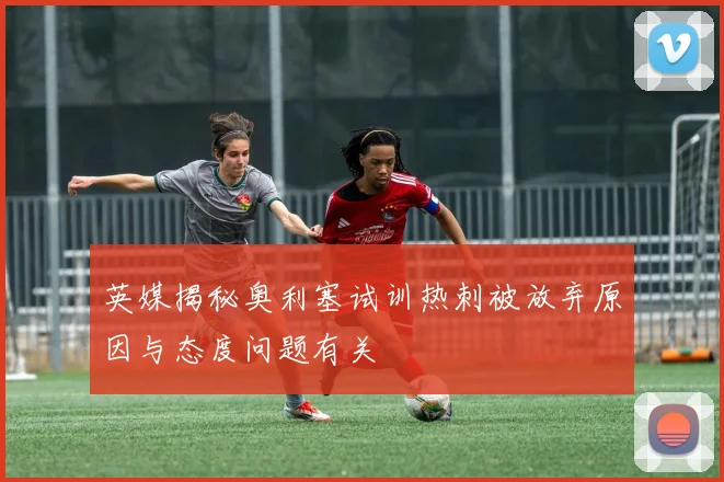英媒揭秘奥利塞试训热刺被放弃原因与态度问题有关