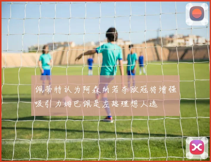 佩蒂特认为阿森纳若夺欧冠将增强吸引力姆巴佩是左路理想人选
