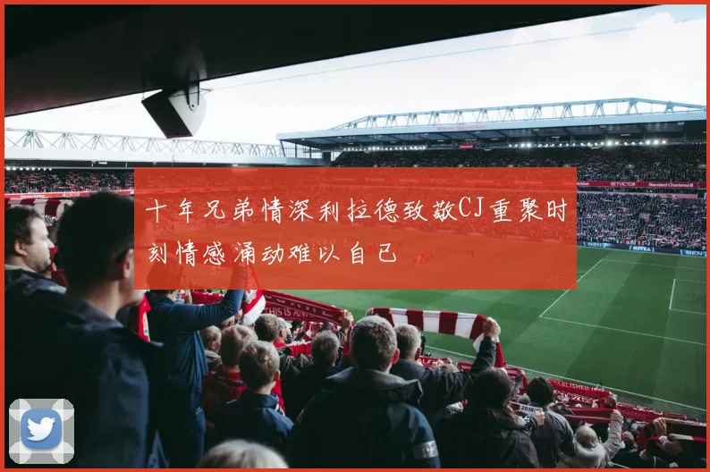 十年兄弟情深利拉德致敬CJ重聚时刻情感涌动难以自已