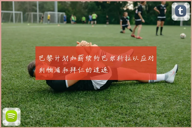 巴黎计划加薪续约巴尔科拉以应对利物浦和拜仁的追逐