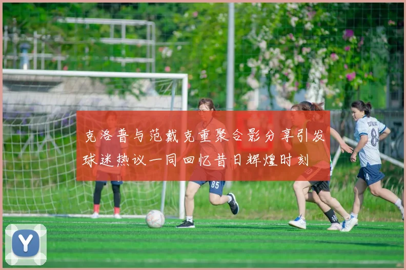 克洛普与范戴克重聚合影分享引发球迷热议一同回忆昔日辉煌时刻
