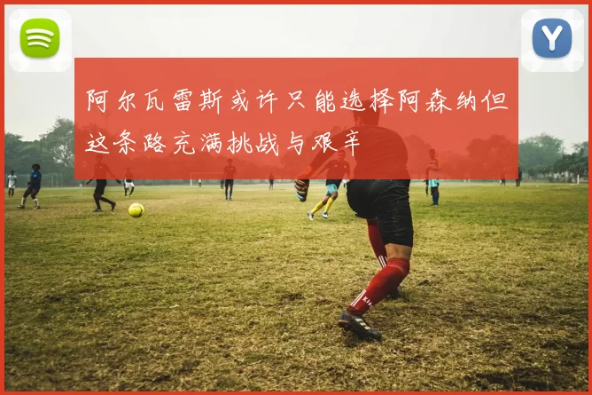 阿尔瓦雷斯或许只能选择阿森纳但这条路充满挑战与艰辛
