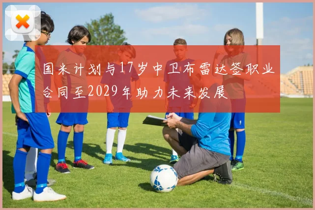 国米计划与17岁中卫布雷达签职业合同至2029年助力未来发展