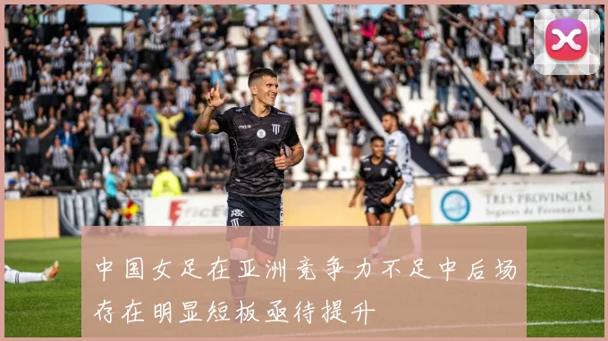 中国女足在亚洲竞争力不足中后场存在明显短板亟待提升