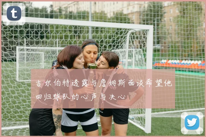 吉尔伯特透露与詹姆斯面谈希望他回归球队的心声与决心