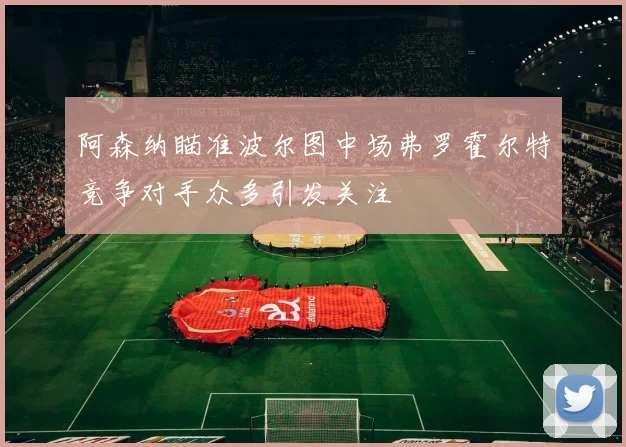 阿森纳瞄准波尔图中场弗罗霍尔特竞争对手众多引发关注