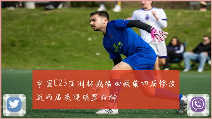 中国U23亚洲杯战绩回顾前四届惨淡近两届表现明显好转