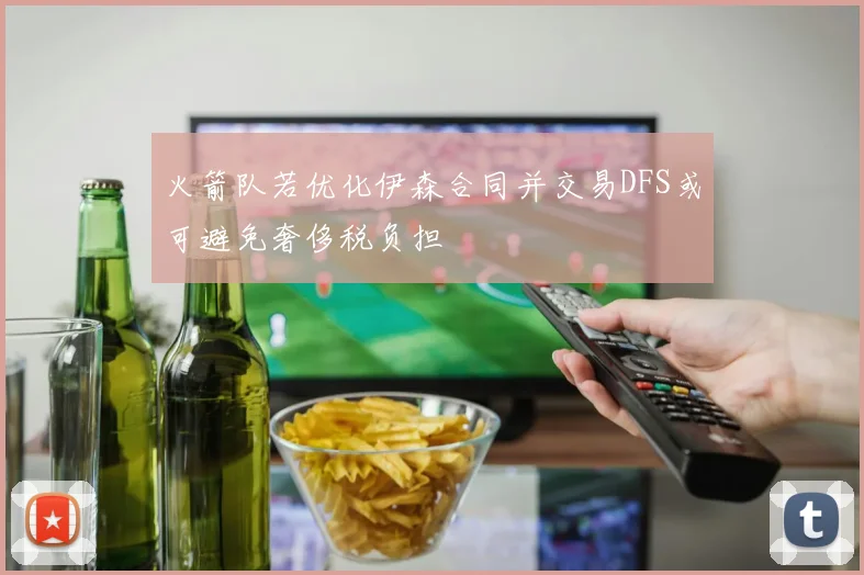 火箭队若优化伊森合同并交易DFS或可避免奢侈税负担