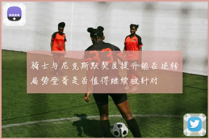 骑士与尼克斯默契度提升能否逆转局势登哥是否值得继续被针对
